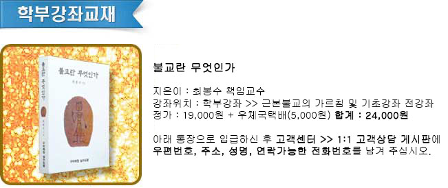 
	불교란 무엇인가               
	지은이 : 최봉수 책임교수
	강좌위치 : 학부강좌 >> 근본불교의 가르침 및 기초강좌 전강좌 
	정가 : 19,000원 + 우체국택배: 5,000원  합계 : 24,000원
	아래 통장으로 입금하신 후 고객센터>> 1:1 고객상담 게시판에
	우편번호, 주소, 성명, 연락가능한 전화번호를 남겨주십시오. 
