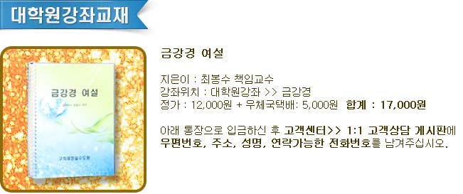 
	금강경 여설
	지은이 : 최봉수 책임교수
	강좌위치 : 대학원강좌 >> 금강경 
	정가 : 12,000원 + 우체국택배: 5,000원  합계 : 17,000원
	아래 통장으로 입금하신 후 고객센터>> 1:1 고객상담 게시판에
	우편번호, 주소, 성명, 연락가능한 전화번호를 남겨주십시오. 
