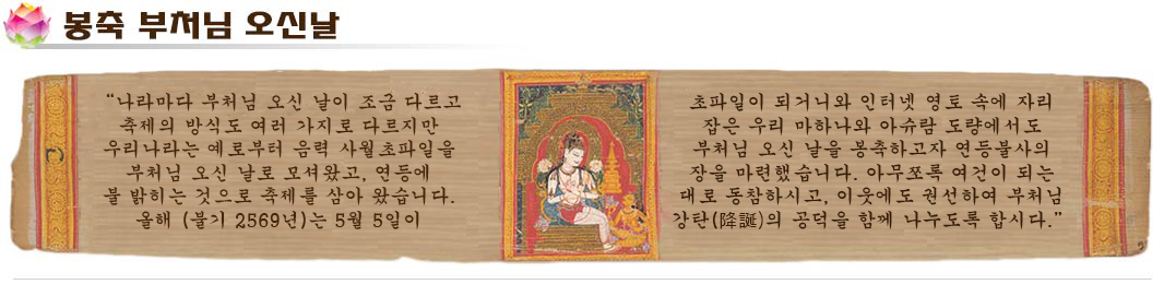 
불교대학 
봉축 부처님 오신날 인사말
나라마다 부처님 오신 날이 조금 다르고 축제의 방식도 여러 가지로 다르지만 
우리나라는 예로부터 음력 사월초파일을 부처님 오신 날로 모셔왔고, 
연등에 불 밝히는 것으로 축제를 삼아 왔습니다. 
올해(불기2569년)는 5월5일이 초파일이 되거니와 
인터넷 영토 속에 자리 잡은 우리 마하나와 아슈람 도량에서도 
부처님 오신 날을 봉축하고자 연등불사의 장을 마련했습니다. 
아무쪼록 여건이 되는대로 동참하시고, 
이웃에도 권선하여 부처님 강탄(降誕)의 공덕을 함께 나누도록 합시다.