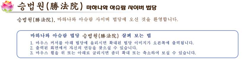 
사이버 법당 승법원
승법원(勝法院) 마하나와 아슈람 사이버 법당
승법원(勝法院), 마하나와 아슈람 사이버 법당에 오신 것을 환영합
마하나와 아슈람 법당 승법원(勝法院) 살펴 보는 법
1. 마우스 커서를 아래 법당에 올리시면 확대된 법당 이미지가 오른쪽에 출력됩니다.
2. 출력된 화면에서 자신의 연등을 찾으실 수 있습니다.
3. 마우스 휠을 위 또는 아래로 굴리시면 좀더 확대 또는 축소하여 보실 수 있습니다.